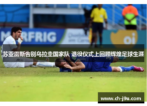 苏亚雷斯告别乌拉圭国家队 退役仪式上回顾辉煌足球生涯
