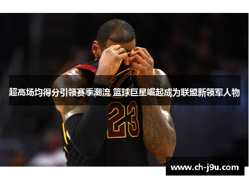 超高场均得分引领赛季潮流 篮球巨星崛起成为联盟新领军人物