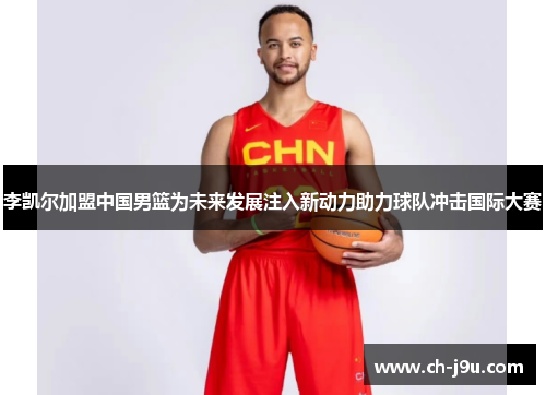 李凯尔加盟中国男篮为未来发展注入新动力助力球队冲击国际大赛