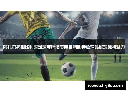 阿扎尔亮相比利时足球与啤酒节亲自调制特色饮品展现独特魅力