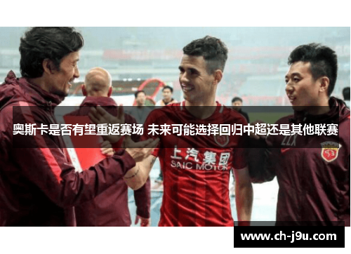 奥斯卡是否有望重返赛场 未来可能选择回归中超还是其他联赛