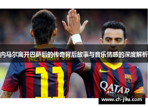 内马尔离开巴萨后的传奇背后故事与音乐情感的深度解析